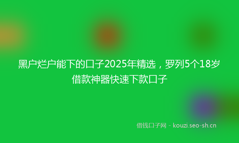 黑户烂户能下的口子2025年精选,罗列5个18岁借款神器快速下款口子