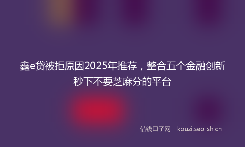 鑫e贷被拒原因2025年推荐，整合五个金融创新秒下不要芝麻分的平台