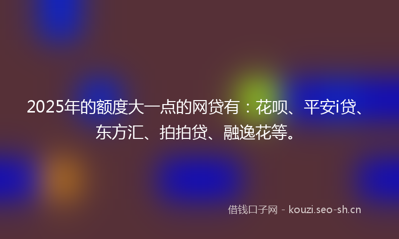 2025年的额度大一点的网贷有：花呗、平安i贷、东方汇、拍拍贷、融逸花等。