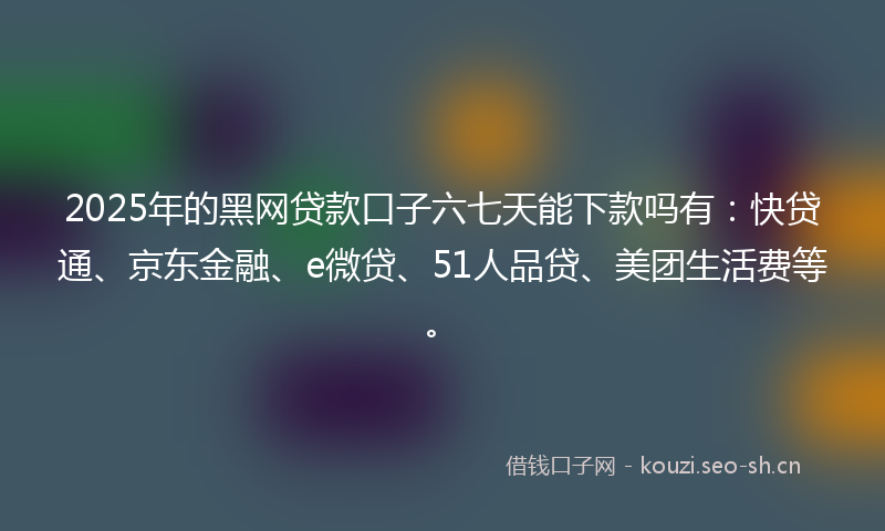 2025年的黑网贷款口子六七天能下款吗有：快贷通、京东金融、e微贷、51人品贷、美团生活费等。