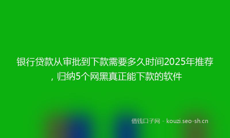 银行贷款从审批到下款需要多久时间2025年推荐，归纳5个网黑真正能下款的软件