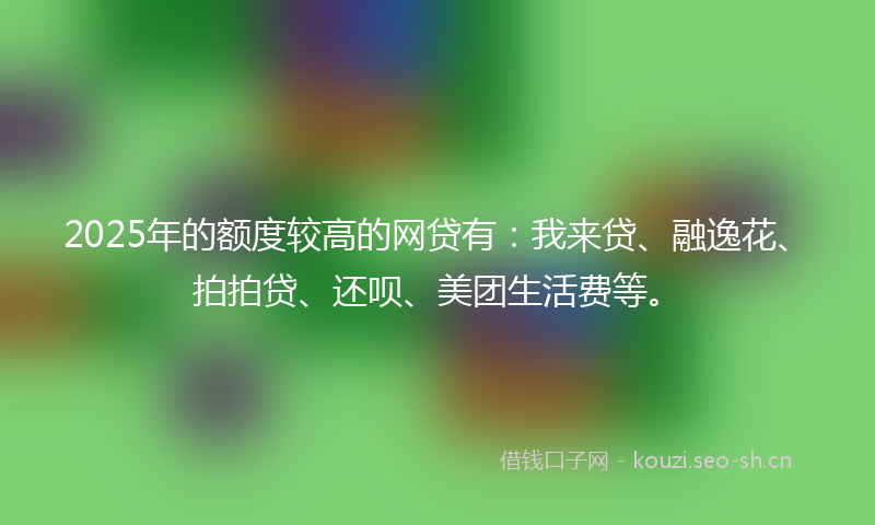 2025年的额度较高的网贷有:我来贷、融逸花、拍拍贷、还呗、美团生活费等。