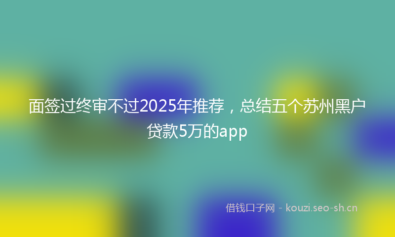 面签过终审不过2025年推荐，总结五个苏州黑户贷款5万的app