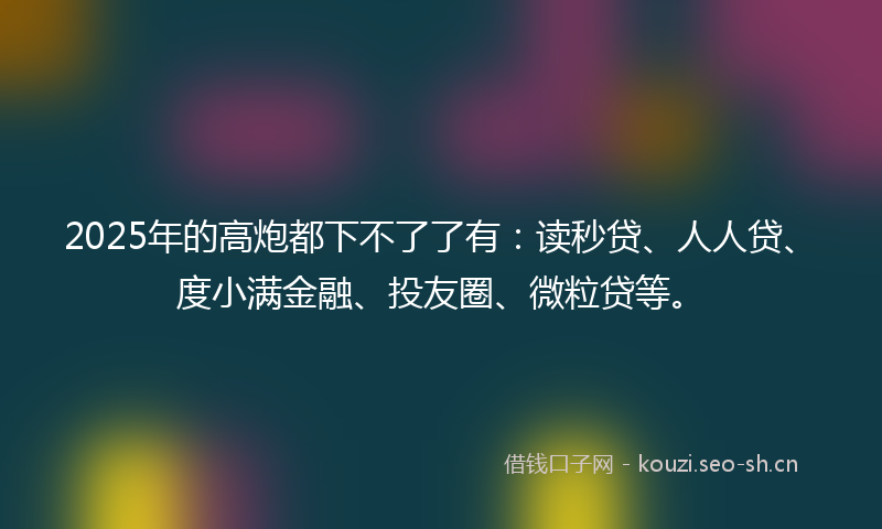 2025年的高炮都下不了了有：读秒贷、人人贷、度小满金融、投友圈、微粒贷等。