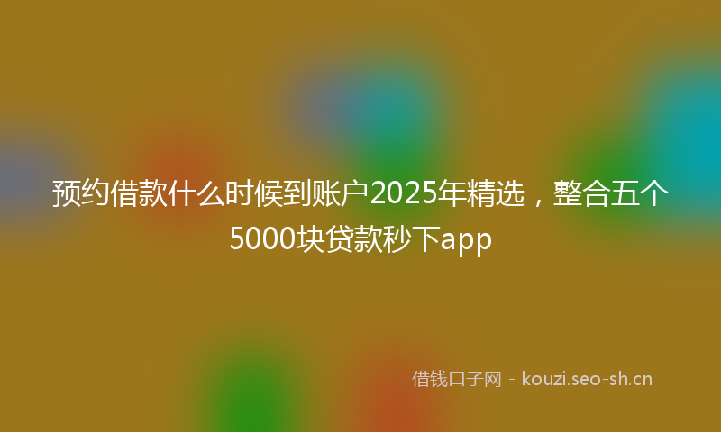 预约借款什么时候到账户2025年精选，整合五个5000块贷款秒下app