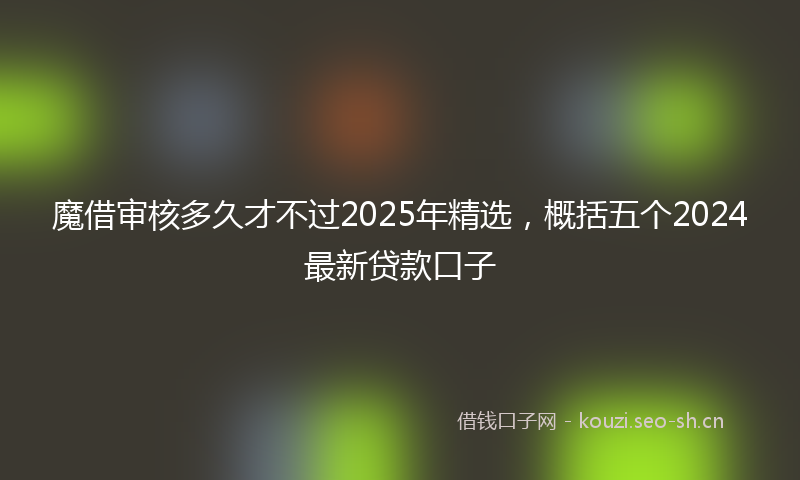 魔借审核多久才不过2025年精选，概括五个2024最新贷款口子