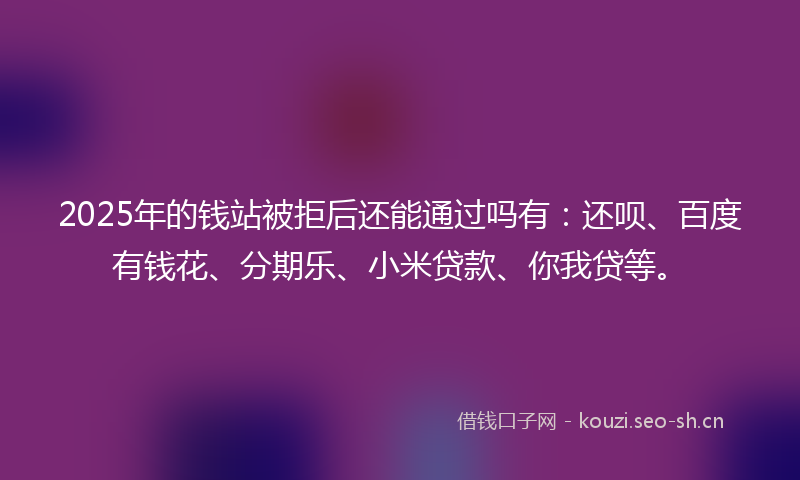 2025年的钱站被拒后还能通过吗有：还呗、百度有钱花、分期乐、小米贷款、你我贷等。