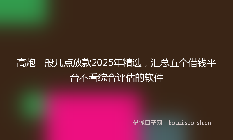 高炮一般几点放款2025年精选，汇总五个借钱平台不看综合评估的软件