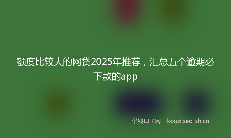 额度比较大的网贷2025年推荐，汇总五个逾期必下款的app