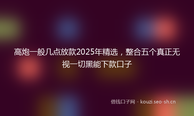 高炮一般几点放款2025年精选，整合五个真正无视一切黑能下款口子