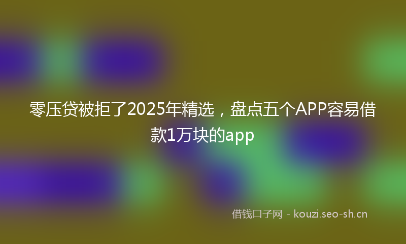 零压贷被拒了2025年精选，盘点五个APP容易借款1万块的app