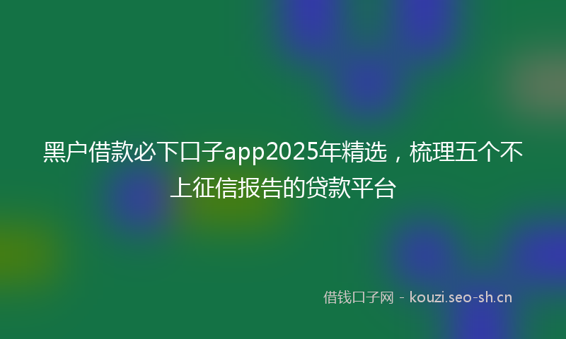 黑户借款必下口子app2025年精选，梳理五个不上征信报告的贷款平台