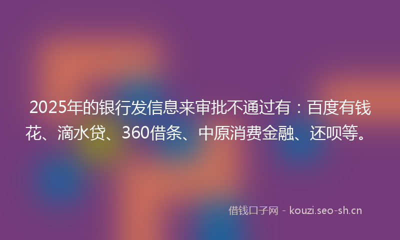 2025年的银行发信息来审批不通过有：百度有钱花、滴水贷、360借条、中原消费金融、还呗等。