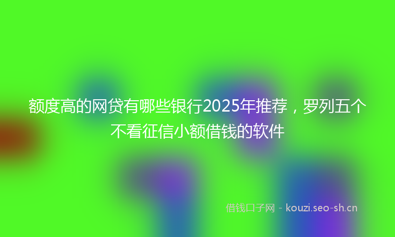 额度高的网贷有哪些银行2025年推荐,罗列五个不看征信小额借钱的软件