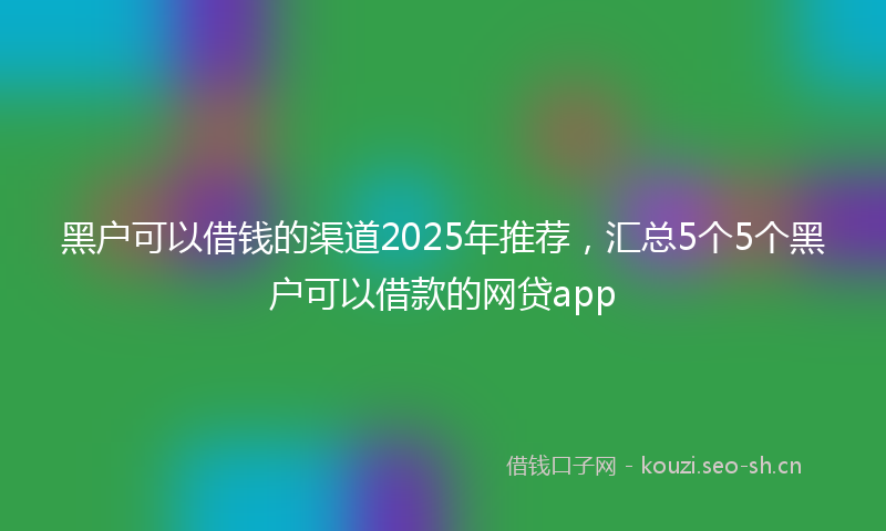 黑户可以借钱的渠道2025年推荐,汇总5个5个黑户可以借款的网贷app