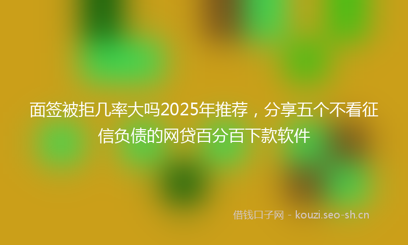 面签被拒几率大吗2025年推荐，分享五个不看征信负债的网贷百分百下款软件