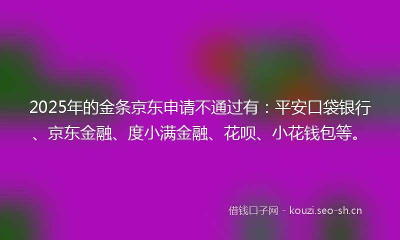 2025年的金条京东申请不通过有：平安口袋银行、京东金融、度小满金融、花呗、小花钱包等。
