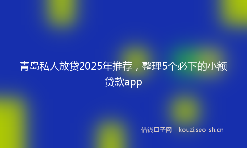 青岛私人放贷2025年推荐，整理5个必下的小额贷款app