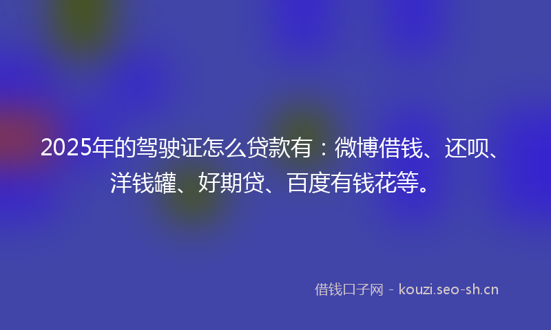 2025年的驾驶证怎么贷款有：微博借钱、还呗、洋钱罐、好期贷、百度有钱花等。
