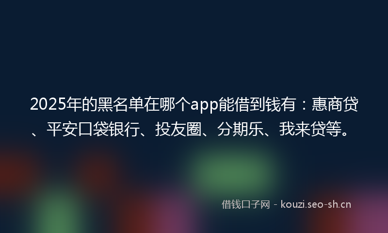 2025年的黑名单在哪个app能借到钱有：惠商贷、平安口袋银行、投友圈、分期乐、我来贷等。