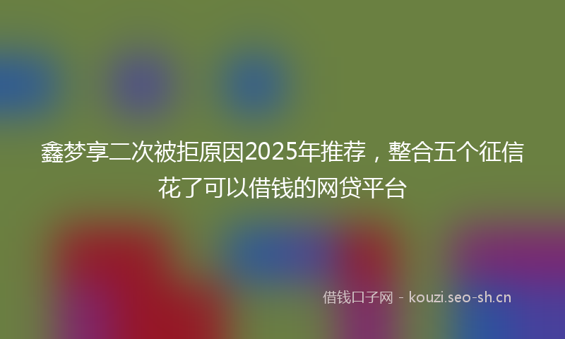 鑫梦享二次被拒原因2025年推荐，整合五个征信花了可以借钱的网贷平台