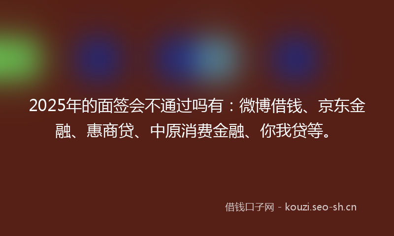 2025年的面签会不通过吗有：微博借钱、京东金融、惠商贷、中原消费金融、你我贷等。