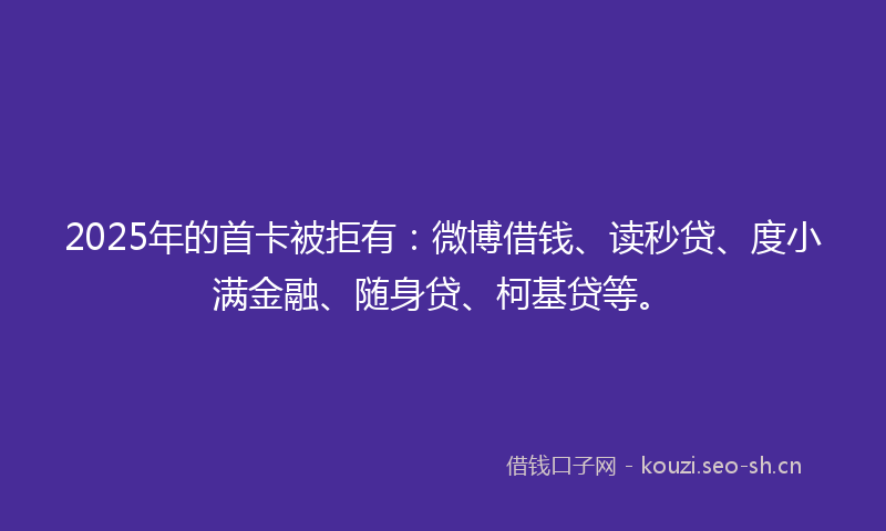 2025年的首卡被拒有：微博借钱、读秒贷、度小满金融、随身贷、柯基贷等。