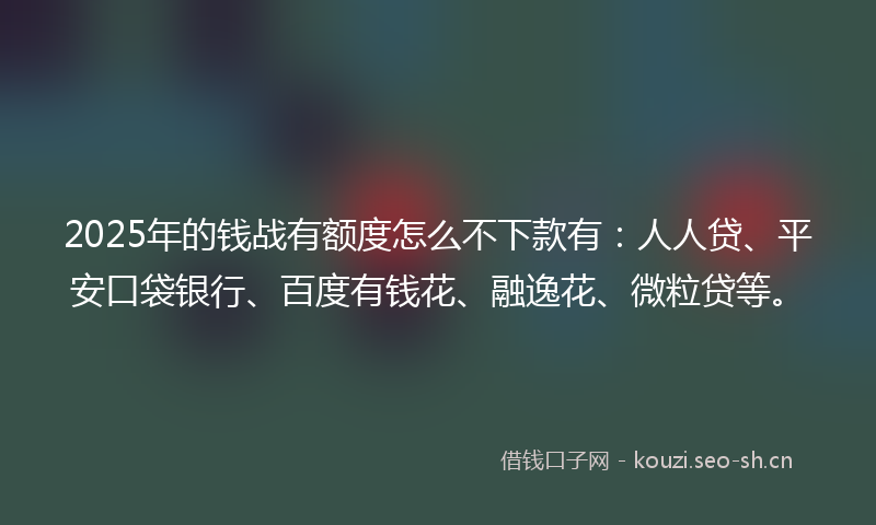 2025年的钱战有额度怎么不下款有:人人贷、平安口袋银行、百度有钱花、融逸花、微粒贷等。