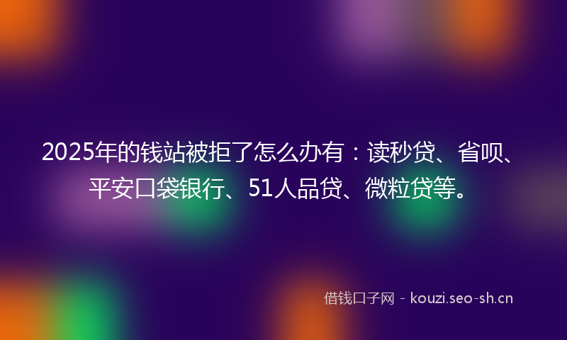 2025年的钱站被拒了怎么办有：读秒贷、省呗、平安口袋银行、51人品贷、微粒贷等。