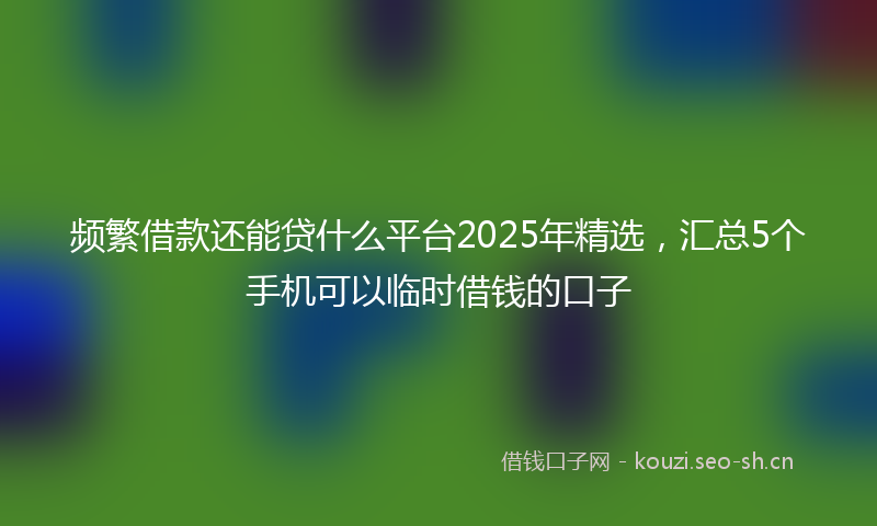 频繁借款还能贷什么平台2025年精选,汇总5个手机可以临时借钱的口子