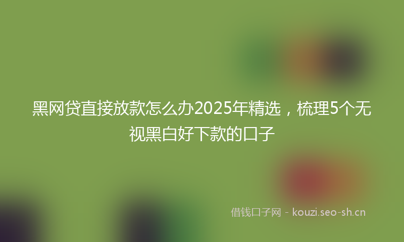 黑网贷直接放款怎么办2025年精选，梳理5个无视黑白好下款的口子