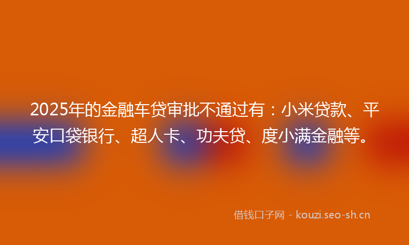 2025年的金融车贷审批不通过有：小米贷款、平安口袋银行、超人卡、功夫贷、度小满金融等。