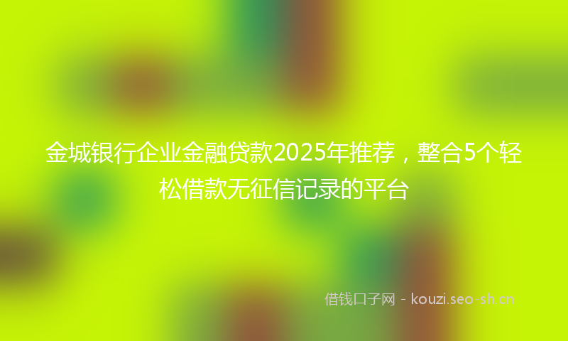 金城银行企业金融贷款2025年推荐，整合5个轻松借款无征信记录的平台