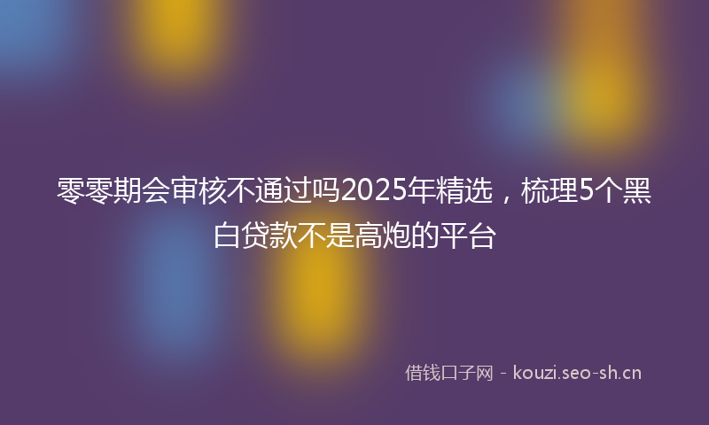 零零期会审核不通过吗2025年精选，梳理5个黑白贷款不是高炮的平台