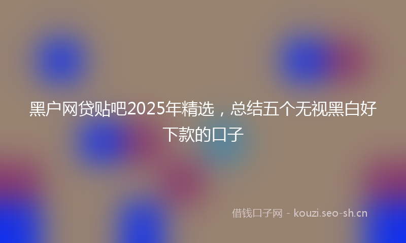 黑户网贷贴吧2025年精选，总结五个无视黑白好下款的口子