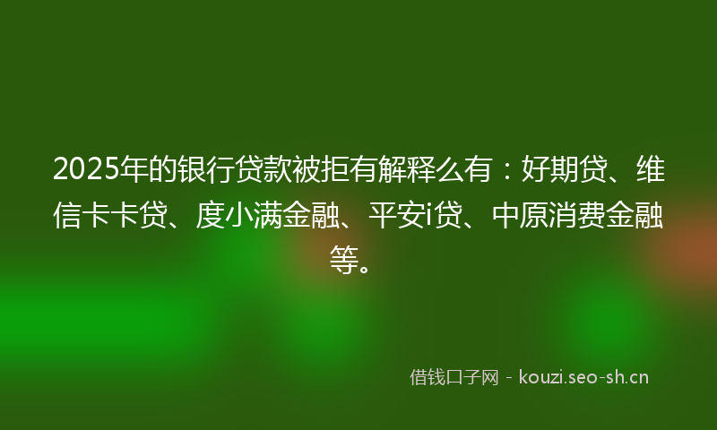 2025年的银行贷款被拒有解释么有：好期贷、维信卡卡贷、度小满金融、平安i贷、中原消费金融等。