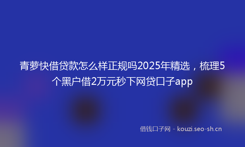 青萝快借贷款怎么样正规吗2025年精选，梳理5个黑户借2万元秒下网贷口子app