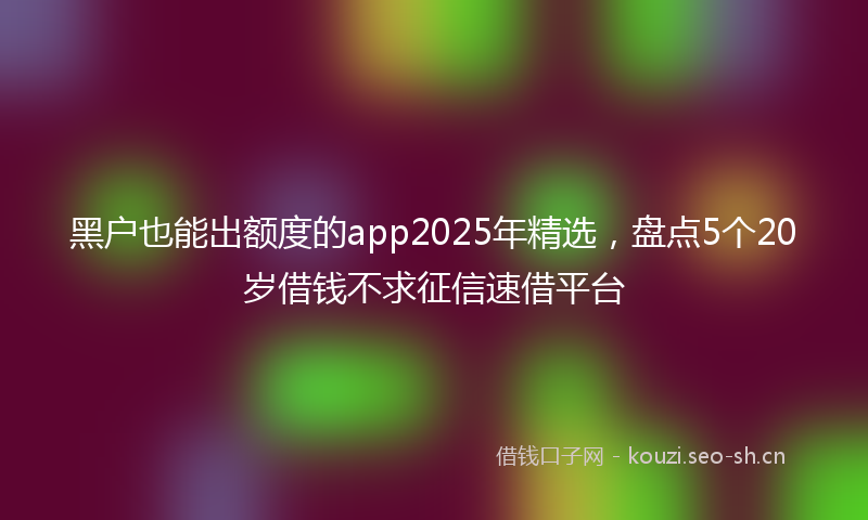 黑户也能出额度的app2025年精选，盘点5个20岁借钱不求征信速借平台