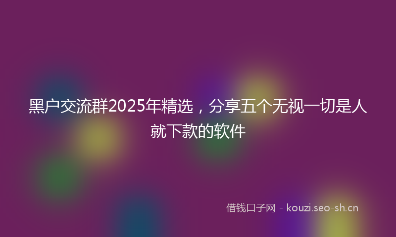 黑户交流群2025年精选，分享五个无视一切是人就下款的软件