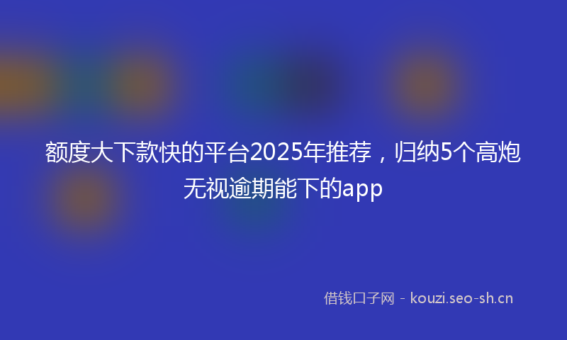 额度大下款快的平台2025年推荐，归纳5个高炮无视逾期能下的app