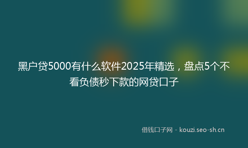 黑户贷5000有什么软件2025年精选，盘点5个不看负债秒下款的网贷口子