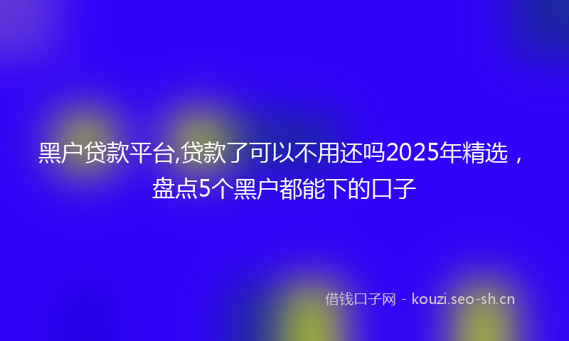 黑户贷款平台,贷款了可以不用还吗2025年精选，盘点5个黑户都能下的口子