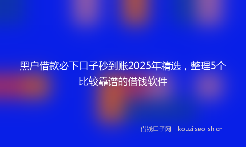 黑户借款必下口子秒到账2025年精选,整理5个比较靠谱的借钱软件