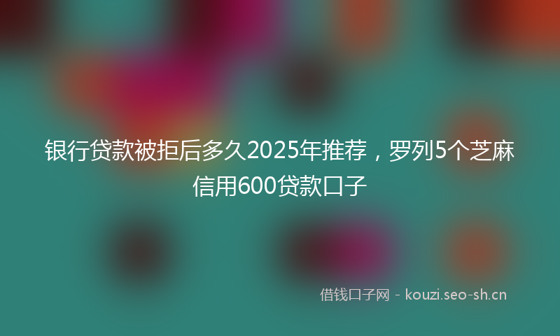 银行贷款被拒后多久2025年推荐，罗列5个芝麻信用600贷款口子