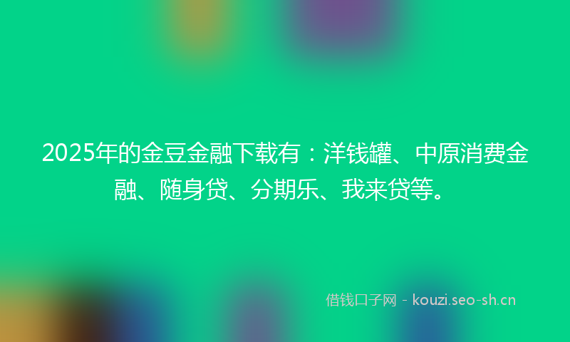 2025年的金豆金融下载有：洋钱罐、中原消费金融、随身贷、分期乐、我来贷等。
