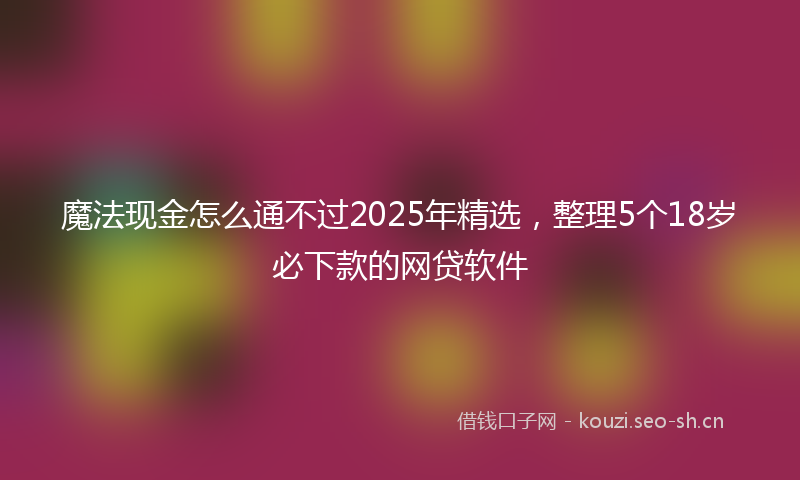 魔法现金怎么通不过2025年精选，整理5个18岁必下款的网贷软件