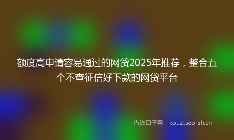 额度高申请容易通过的网贷2025年推荐,整合五个不查征信好下款的网贷平台