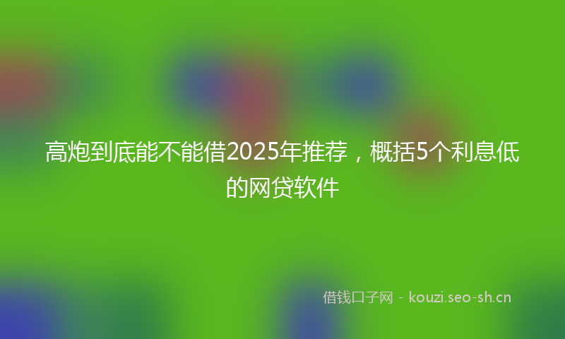 高炮到底能不能借2025年推荐，概括5个利息低的网贷软件