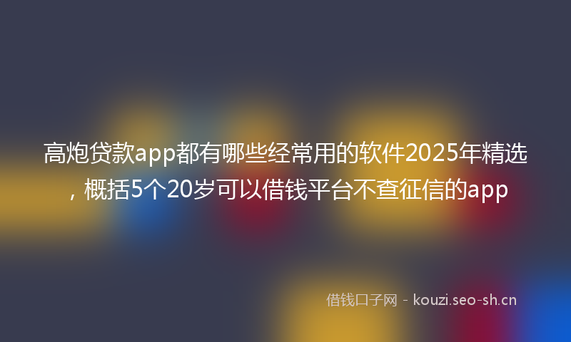 高炮贷款app都有哪些经常用的软件2025年精选，概括5个20岁可以借钱平台不查征信的app
