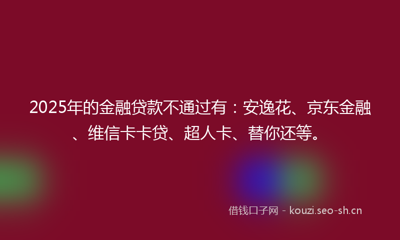 2025年的金融贷款不通过有：安逸花、京东金融、维信卡卡贷、超人卡、替你还等。